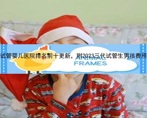 河南省试管婴儿医院排名前十更新，附2023三代试管生男孩费用明细表